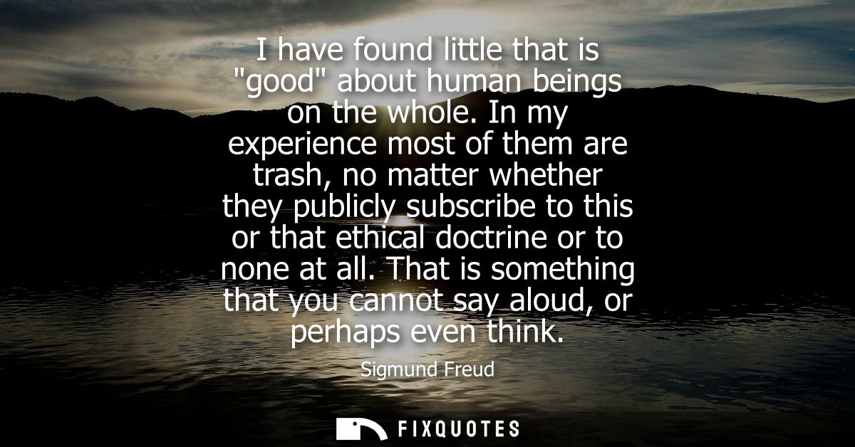 I have found little that is good about human beings on the whole. In my experience most of them are trash, no matter whe