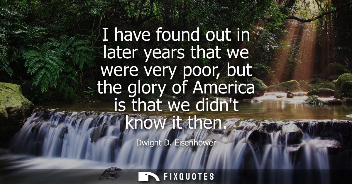 I have found out in later years that we were very poor, but the glory of America is that we didnt know it then