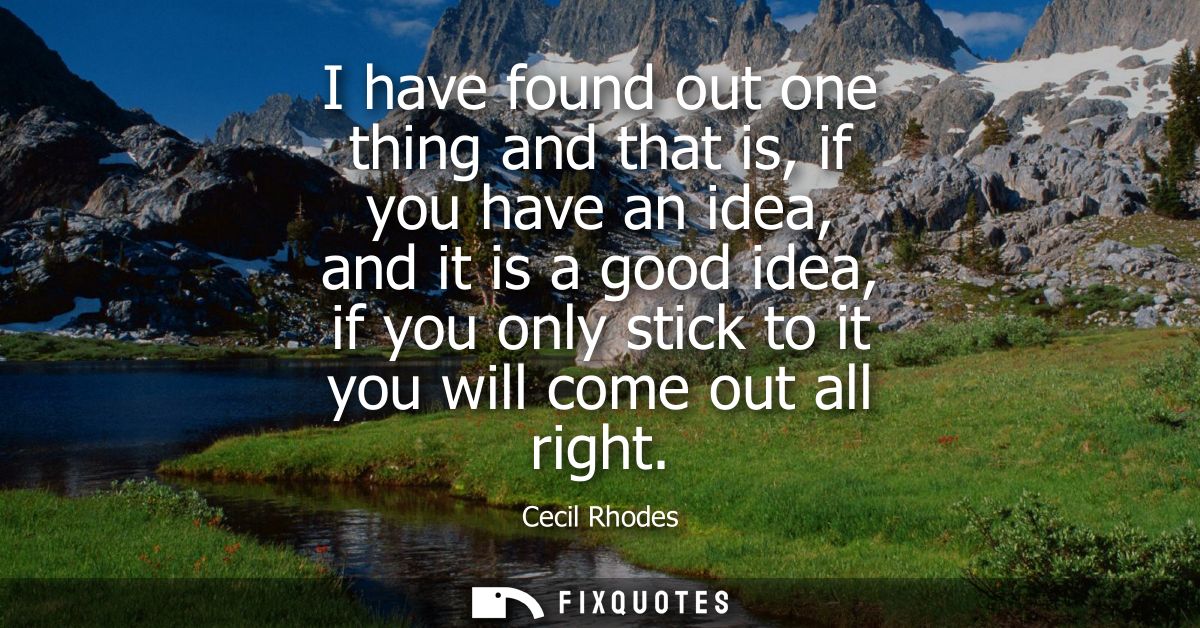I have found out one thing and that is, if you have an idea, and it is a good idea, if you only stick to it you will com