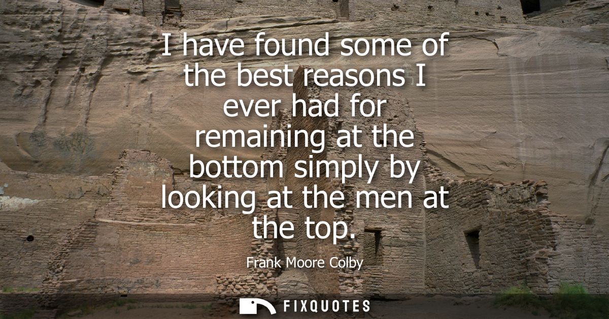 I have found some of the best reasons I ever had for remaining at the bottom simply by looking at the men at the top