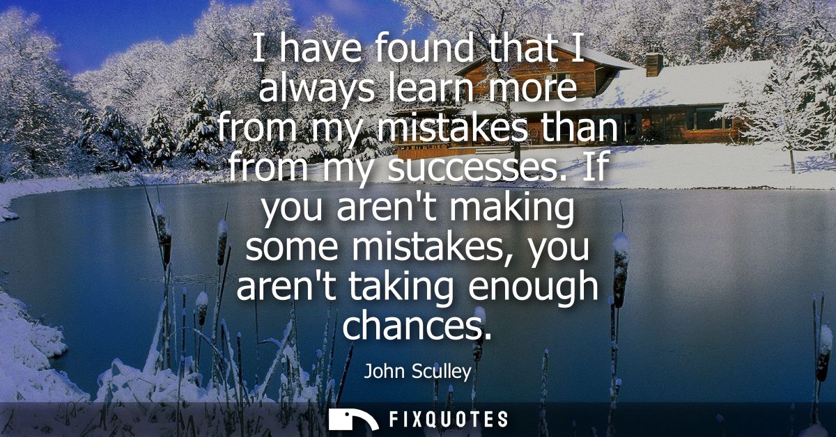 I have found that I always learn more from my mistakes than from my successes. If you arent making some mistakes, you ar