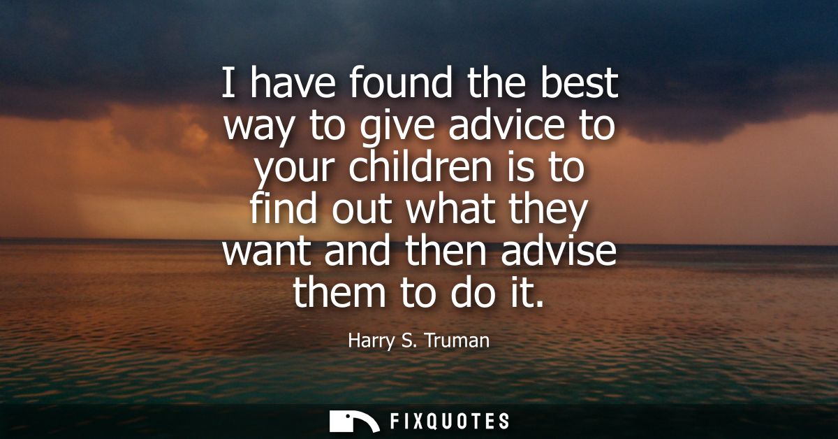 I have found the best way to give advice to your children is to find out what they want and then advise them to do it