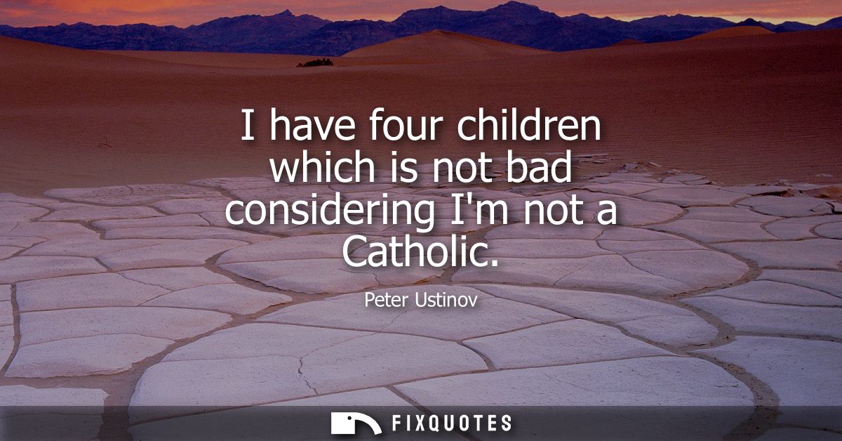I have four children which is not bad considering Im not a Catholic