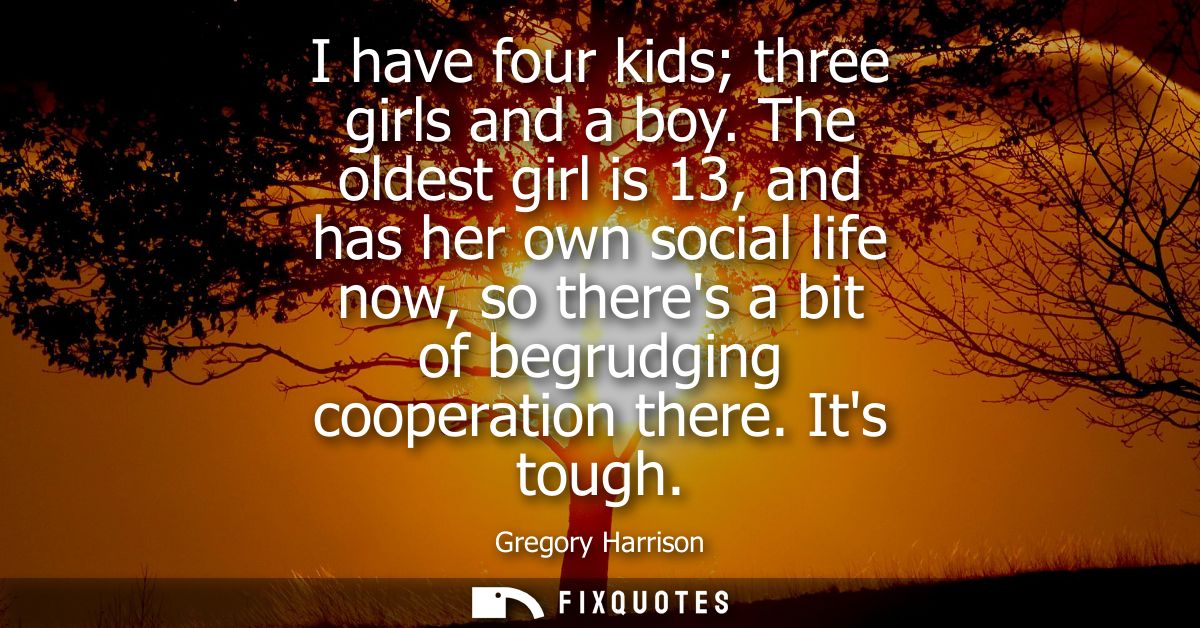 I have four kids three girls and a boy. The oldest girl is 13, and has her own social life now, so theres a bit of begru