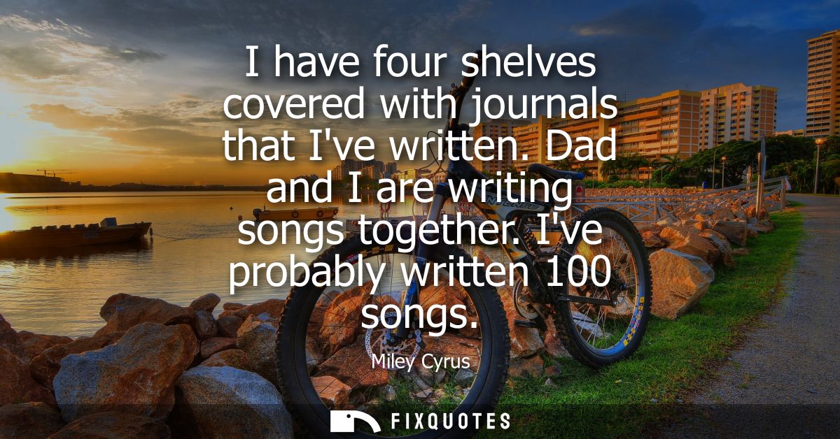 I have four shelves covered with journals that Ive written. Dad and I are writing songs together. Ive probably written 1