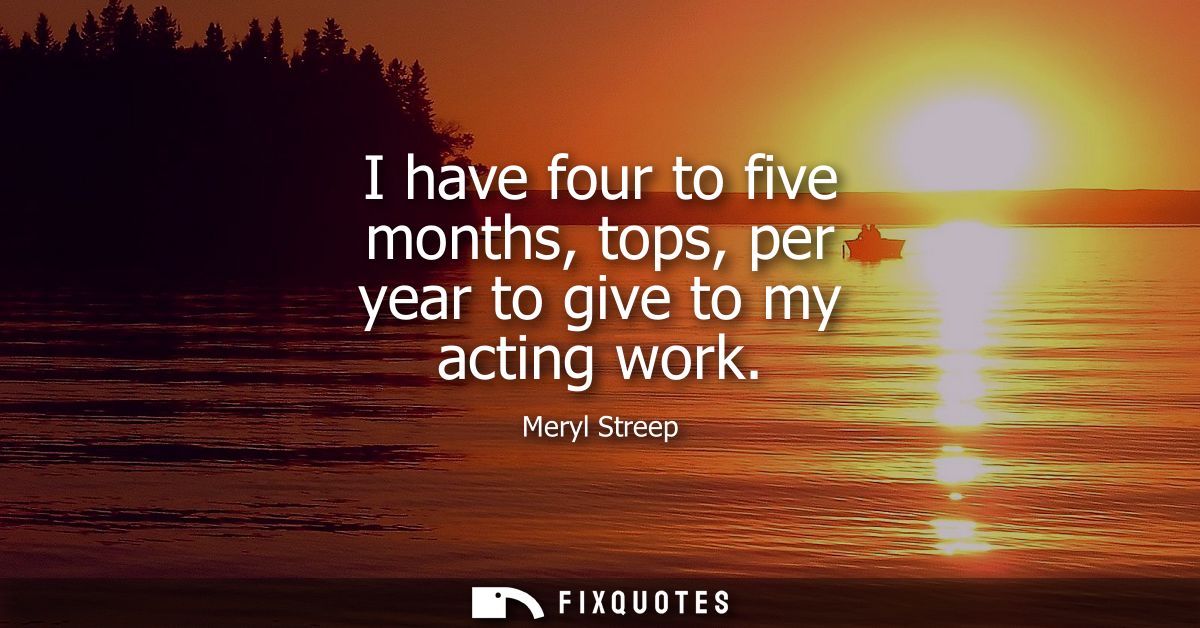 I have four to five months, tops, per year to give to my acting work
