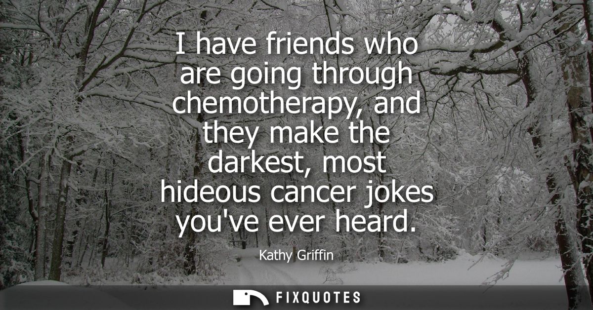 I have friends who are going through chemotherapy, and they make the darkest, most hideous cancer jokes youve ever heard