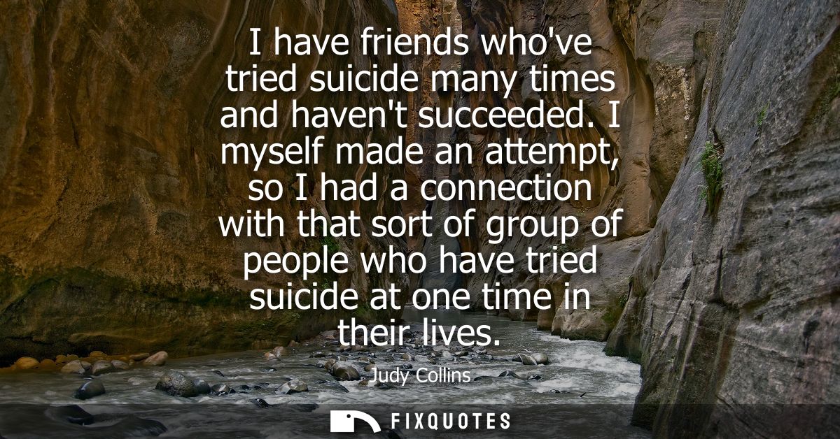I have friends whove tried suicide many times and havent succeeded. I myself made an attempt, so I had a connection with