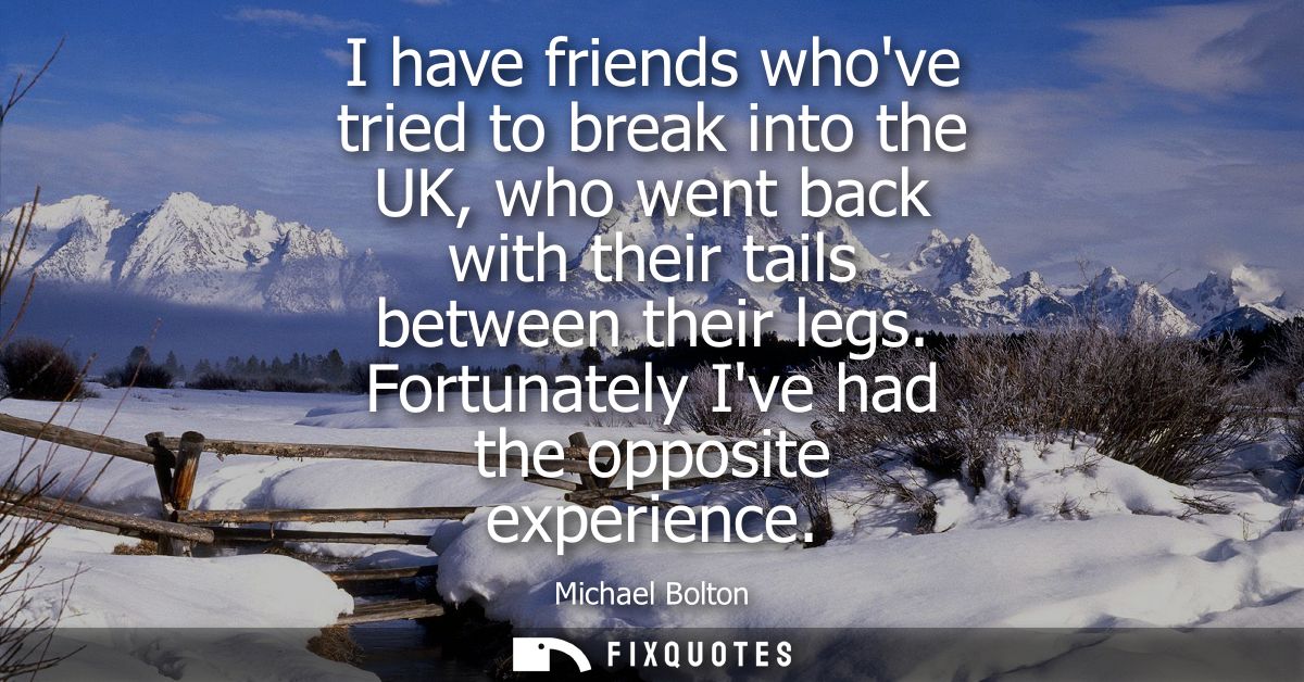I have friends whove tried to break into the UK, who went back with their tails between their legs. Fortunately Ive had 