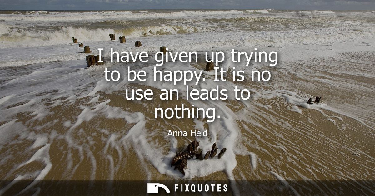 I have given up trying to be happy. It is no use an leads to nothing