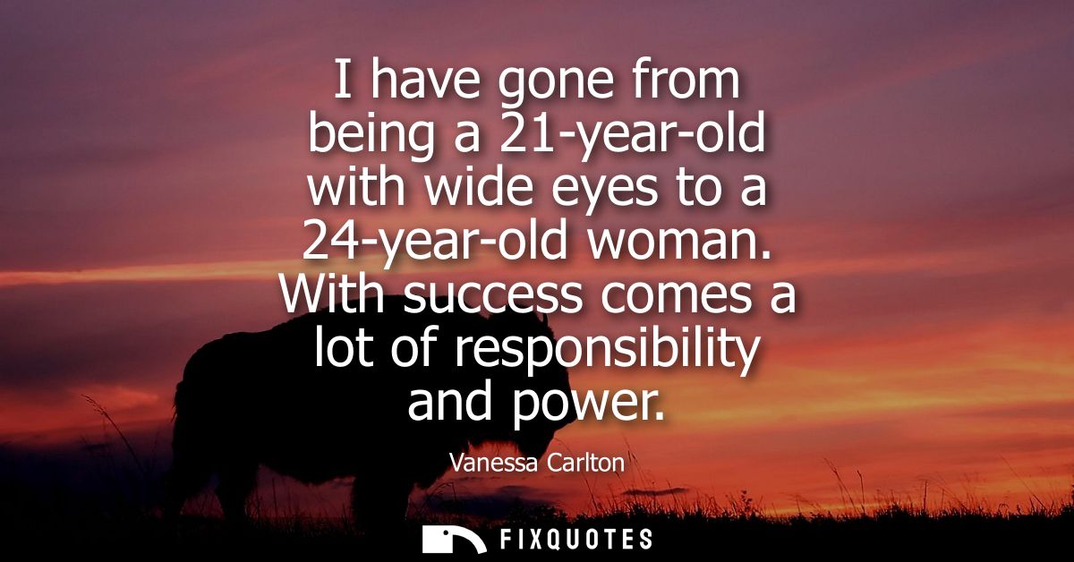 I have gone from being a 21-year-old with wide eyes to a 24-year-old woman. With success comes a lot of responsibility a