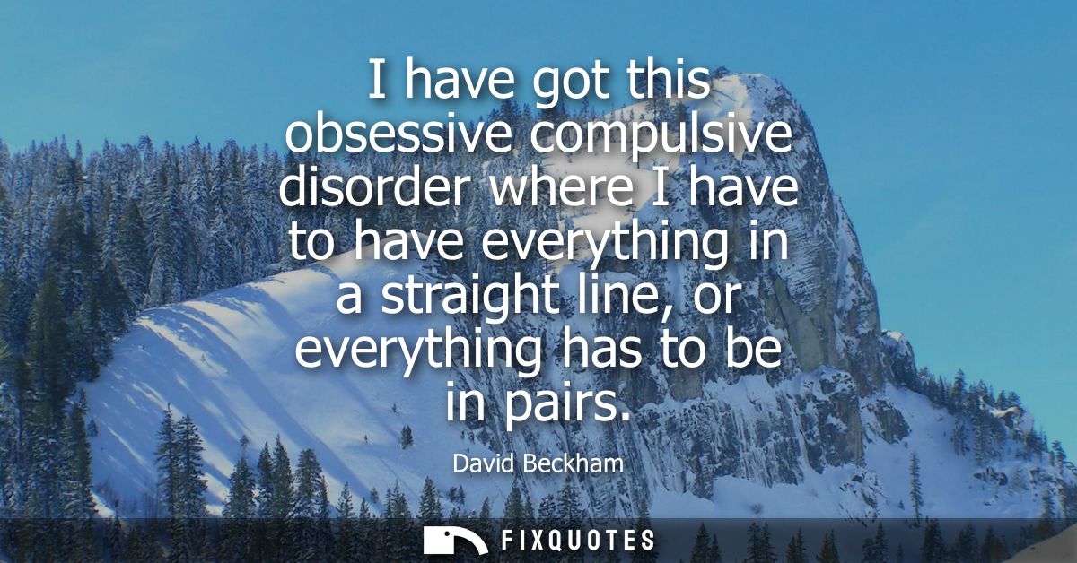 I have got this obsessive compulsive disorder where I have to have everything in a straight line, or everything has to b