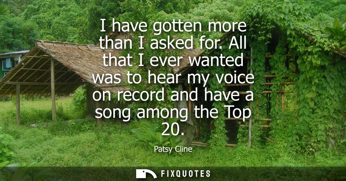 I have gotten more than I asked for. All that I ever wanted was to hear my voice on record and have a song among the Top
