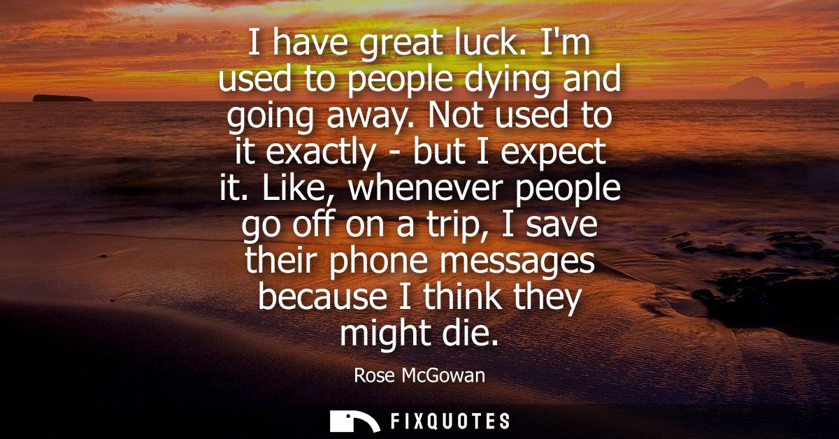 I have great luck. Im used to people dying and going away. Not used to it exactly - but I expect it. Like, whenever peop