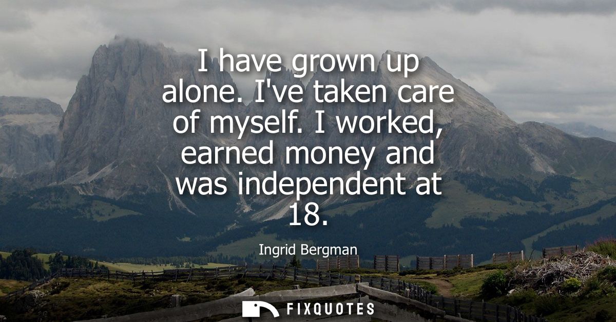 I have grown up alone. Ive taken care of myself. I worked, earned money and was independent at 18