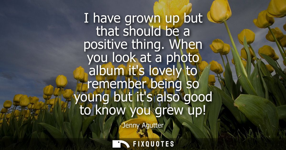 I have grown up but that should be a positive thing. When you look at a photo album its lovely to remember being so youn