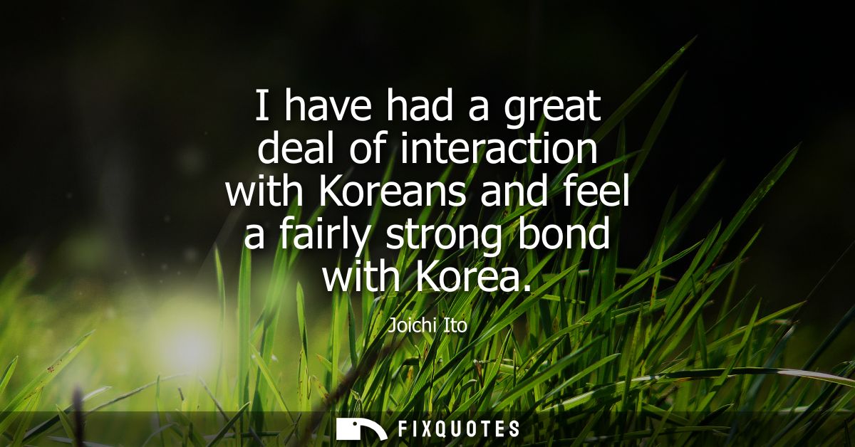 I have had a great deal of interaction with Koreans and feel a fairly strong bond with Korea