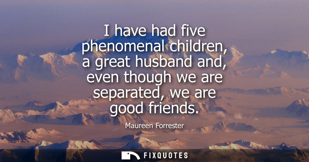 I have had five phenomenal children, a great husband and, even though we are separated, we are good friends