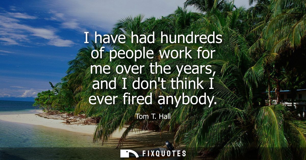 I have had hundreds of people work for me over the years, and I dont think I ever fired anybody