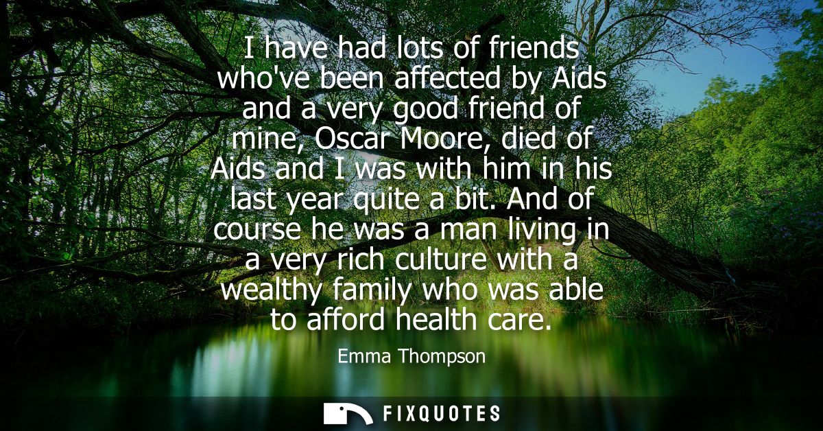 I have had lots of friends whove been affected by Aids and a very good friend of mine, Oscar Moore, died of Aids and I w