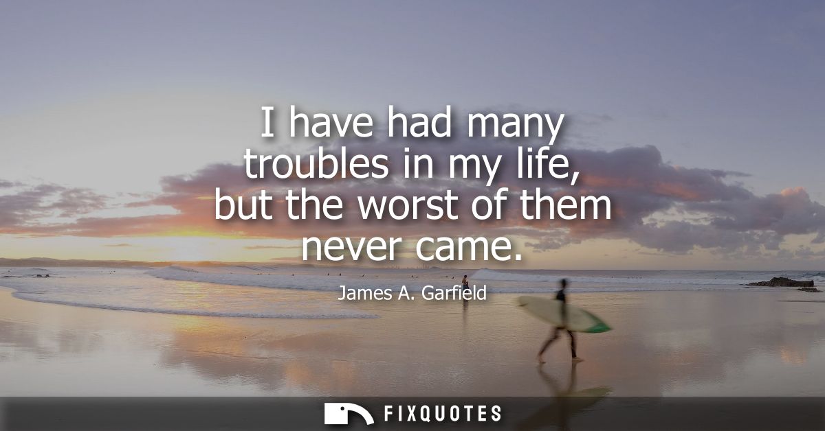 I have had many troubles in my life, but the worst of them never came