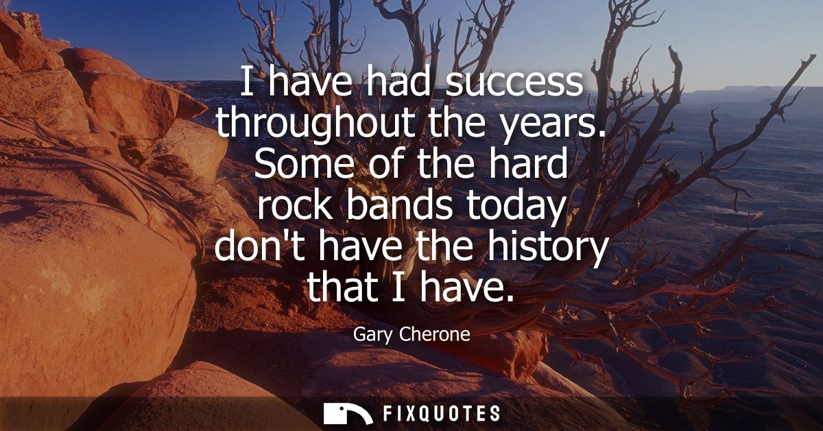 I have had success throughout the years. Some of the hard rock bands today dont have the history that I have