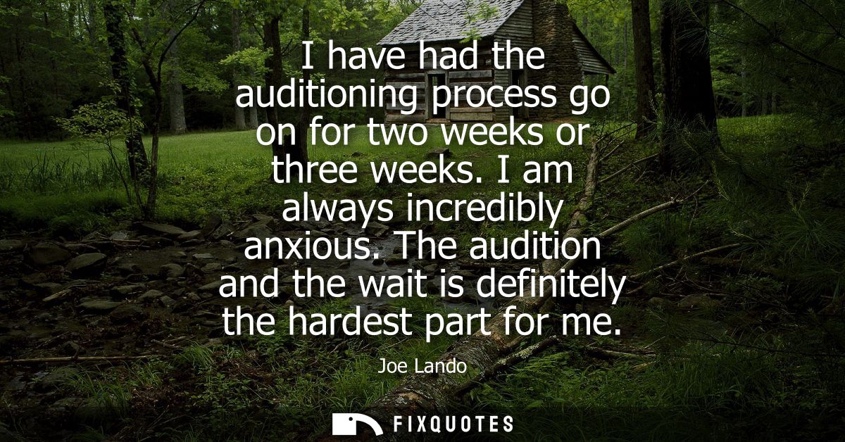 I have had the auditioning process go on for two weeks or three weeks. I am always incredibly anxious.