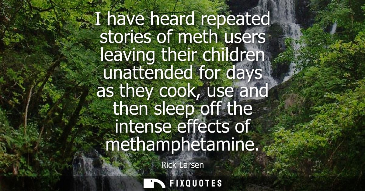 I have heard repeated stories of meth users leaving their children unattended for days as they cook, use and then sleep 