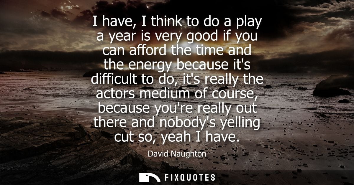 I have, I think to do a play a year is very good if you can afford the time and the energy because its difficult to do, 