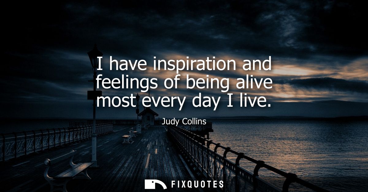 I have inspiration and feelings of being alive most every day I live