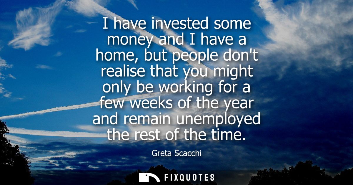 I have invested some money and I have a home, but people dont realise that you might only be working for a few weeks of 