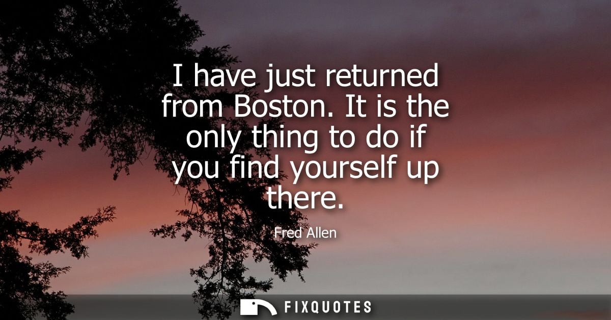 I have just returned from Boston. It is the only thing to do if you find yourself up there - Fred Allen