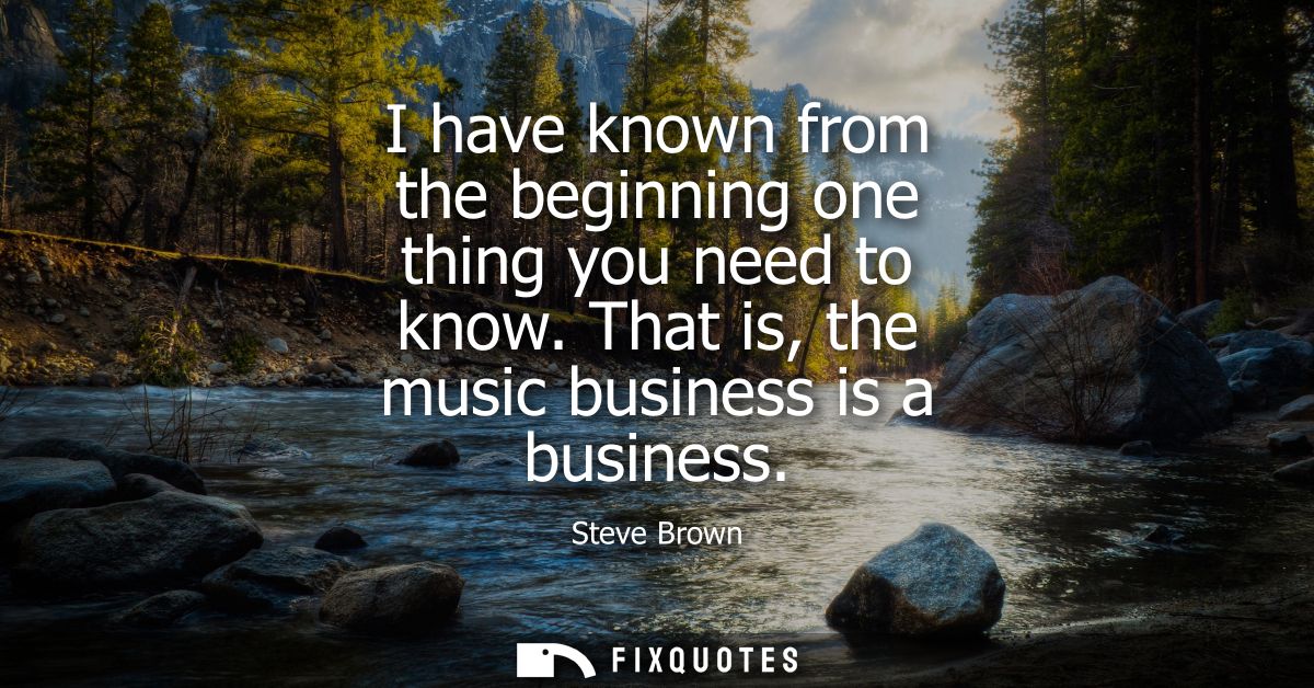 I have known from the beginning one thing you need to know. That is, the music business is a business
