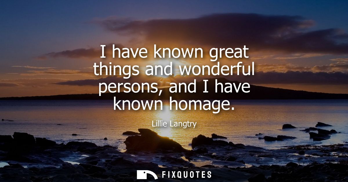 I have known great things and wonderful persons, and I have known homage