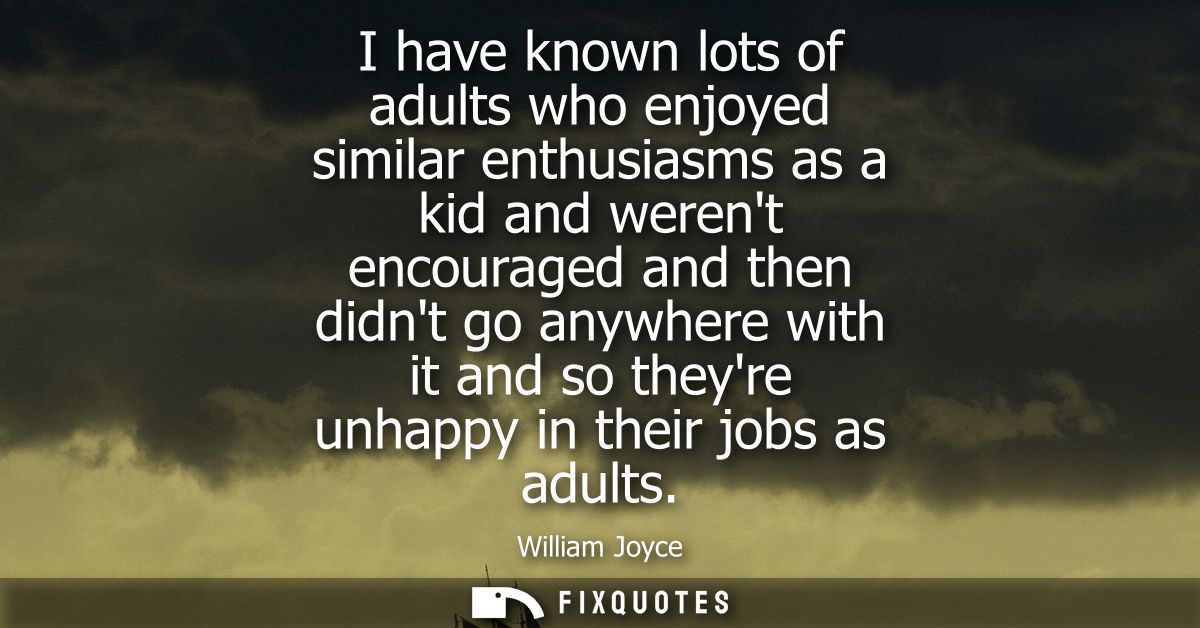 I have known lots of adults who enjoyed similar enthusiasms as a kid and werent encouraged and then didnt go anywhere wi