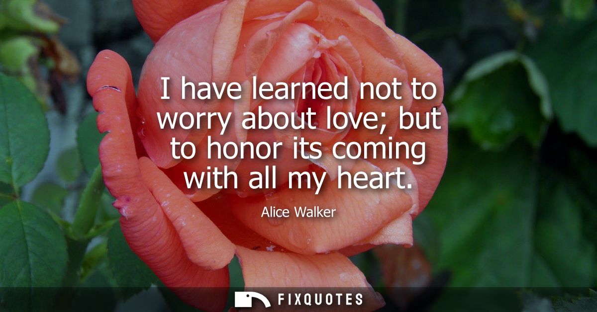 I have learned not to worry about love but to honor its coming with all my heart