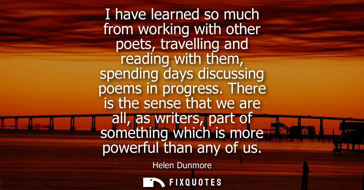 I have learned so much from working with other poets, travelling and reading with them, spending days discussing poems i