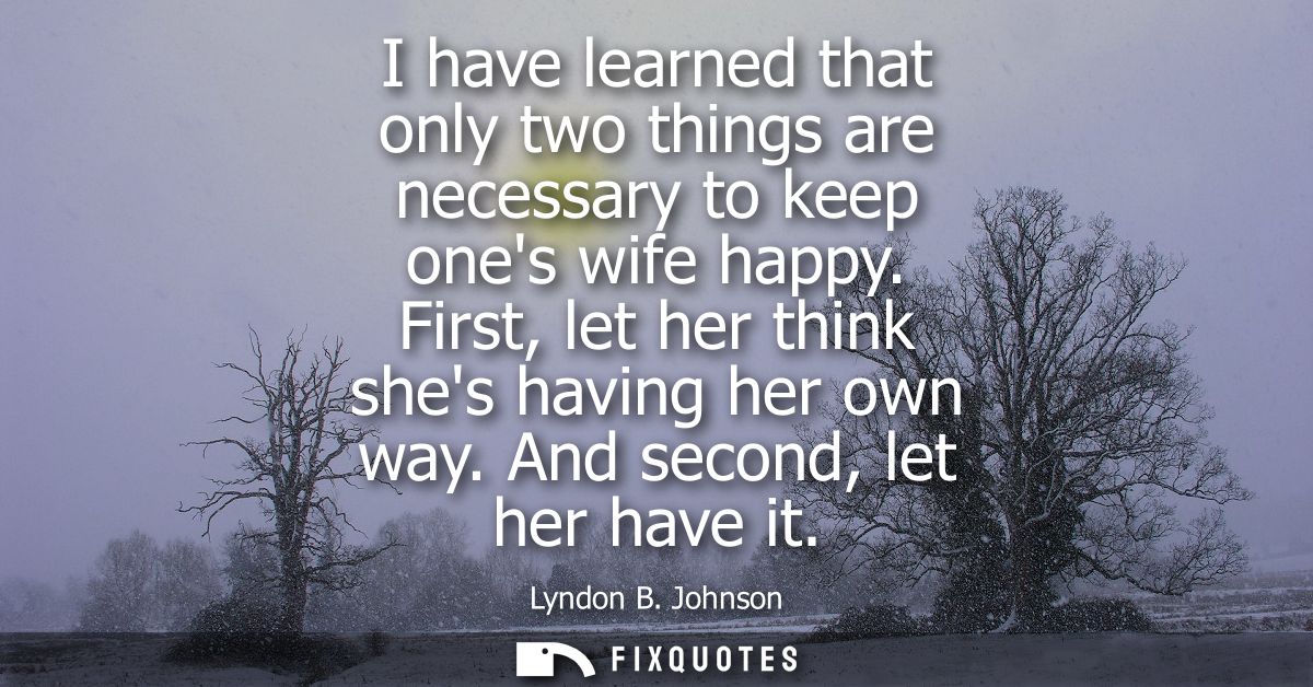 I have learned that only two things are necessary to keep ones wife happy. First, let her think shes having her own way.