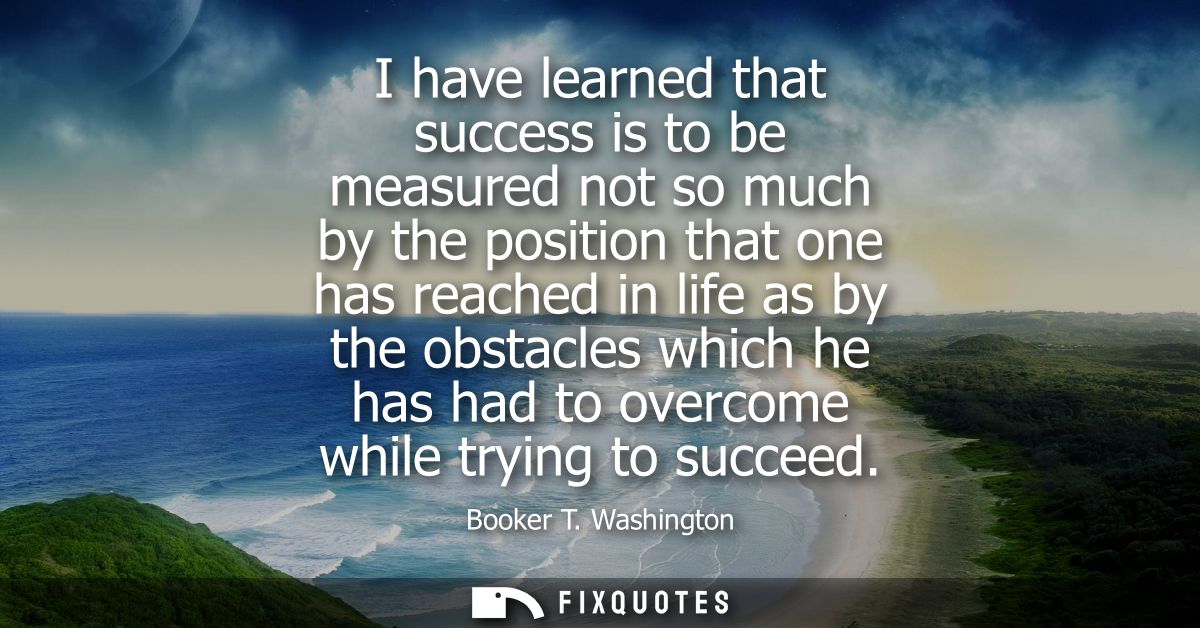 I have learned that success is to be measured not so much by the position that one has reached in life as by the obstacl