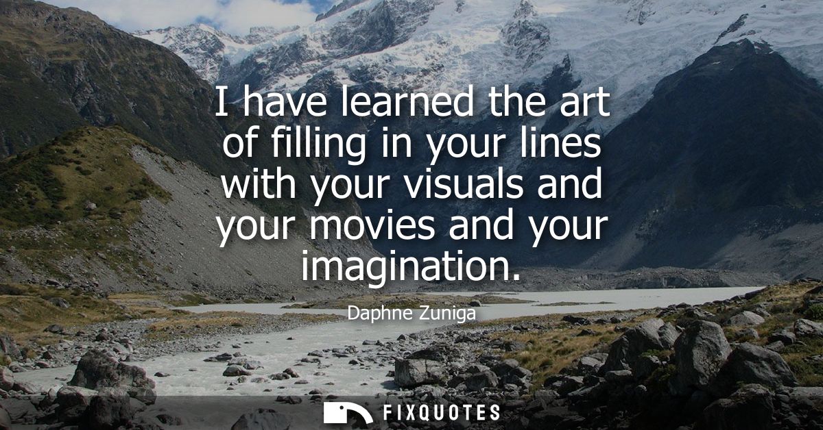 I have learned the art of filling in your lines with your visuals and your movies and your imagination