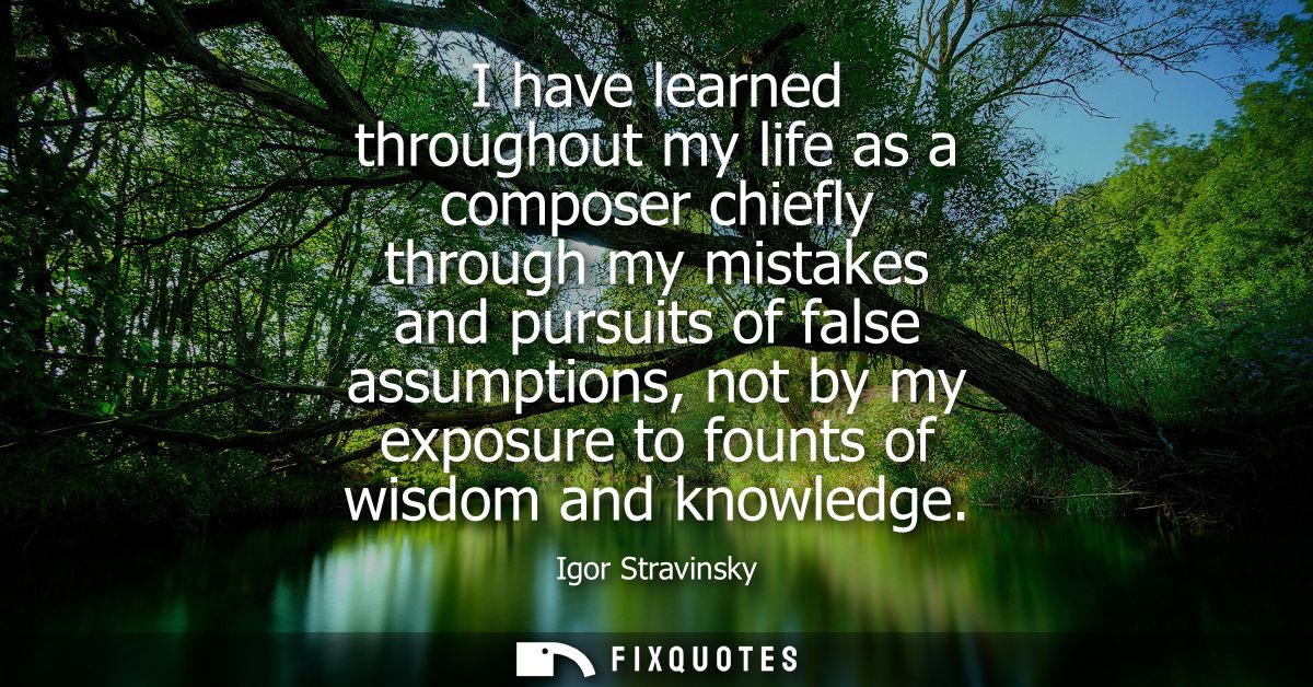 I have learned throughout my life as a composer chiefly through my mistakes and pursuits of false assumptions, not by my