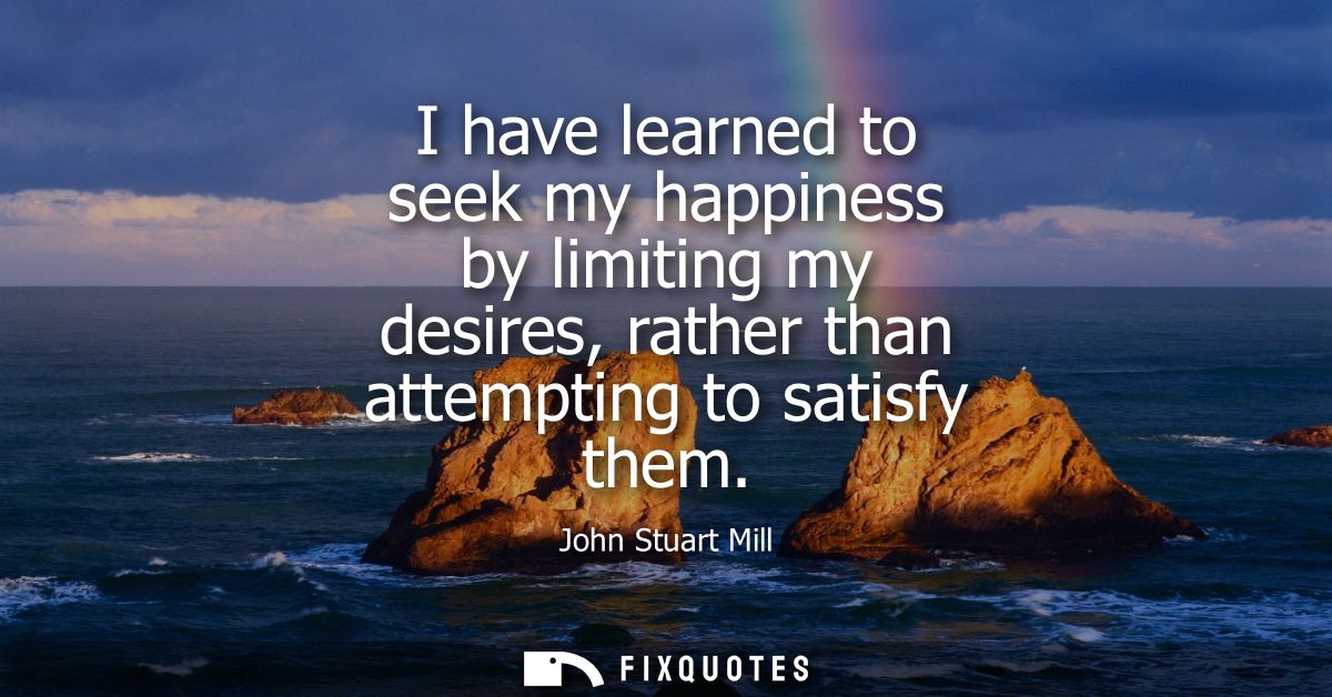 I have learned to seek my happiness by limiting my desires, rather than attempting to satisfy them - John Stuart Mill
