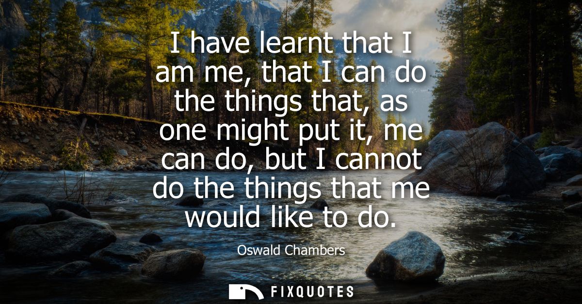 I have learnt that I am me, that I can do the things that, as one might put it, me can do, but I cannot do the things th