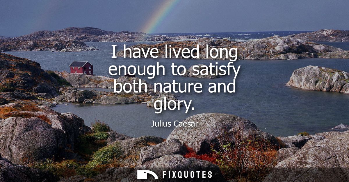 I have lived long enough to satisfy both nature and glory