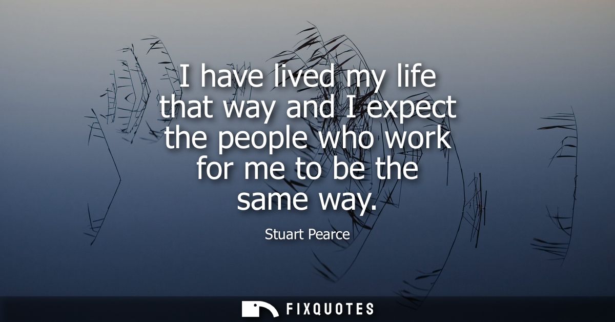 I have lived my life that way and I expect the people who work for me to be the same way