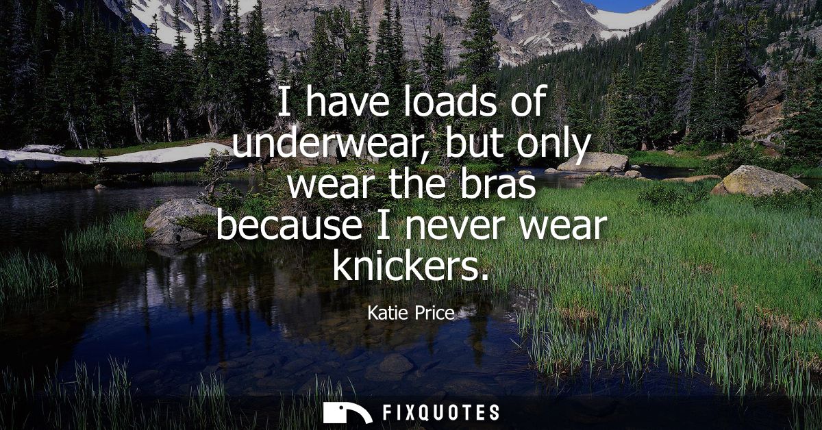 I have loads of underwear, but only wear the bras because I never wear knickers