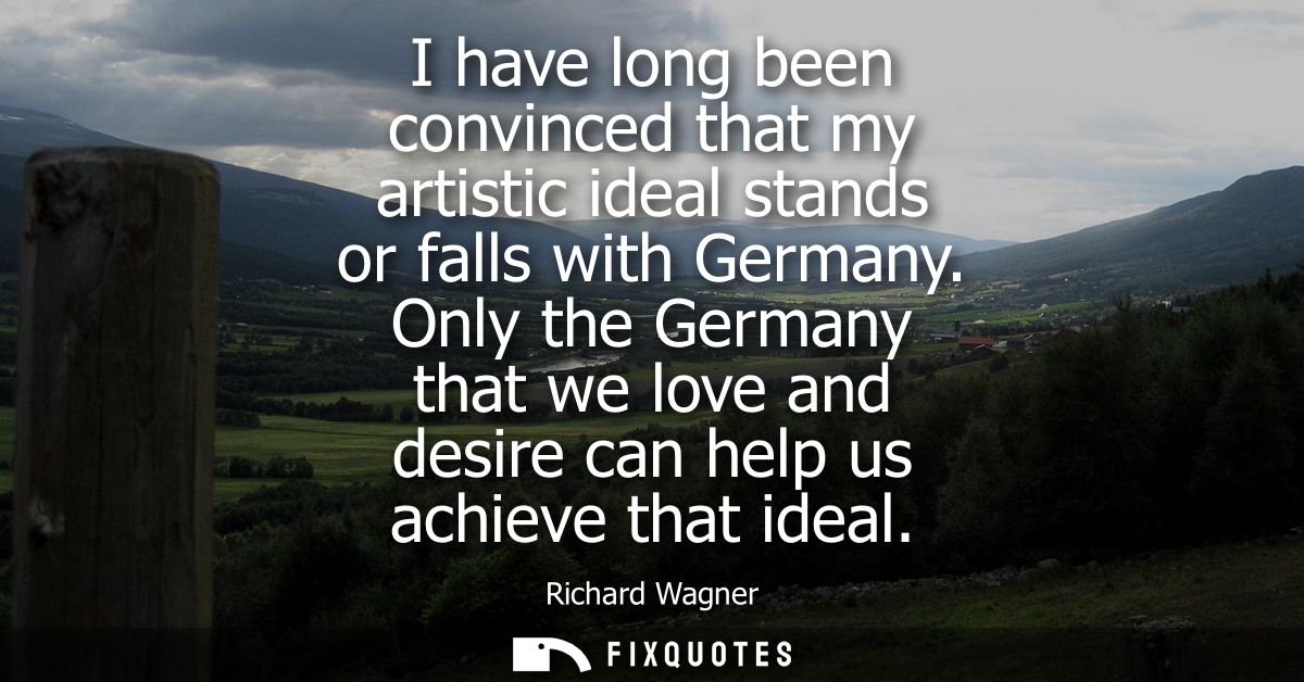 I have long been convinced that my artistic ideal stands or falls with Germany. Only the Germany that we love and desire