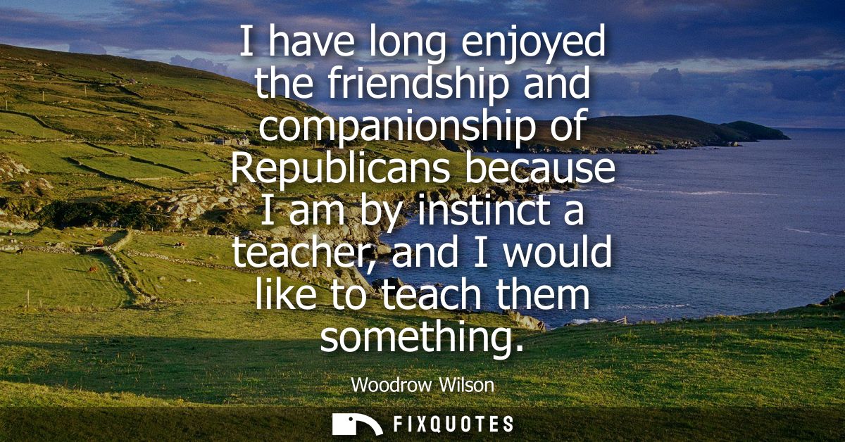 I have long enjoyed the friendship and companionship of Republicans because I am by instinct a teacher, and I would like