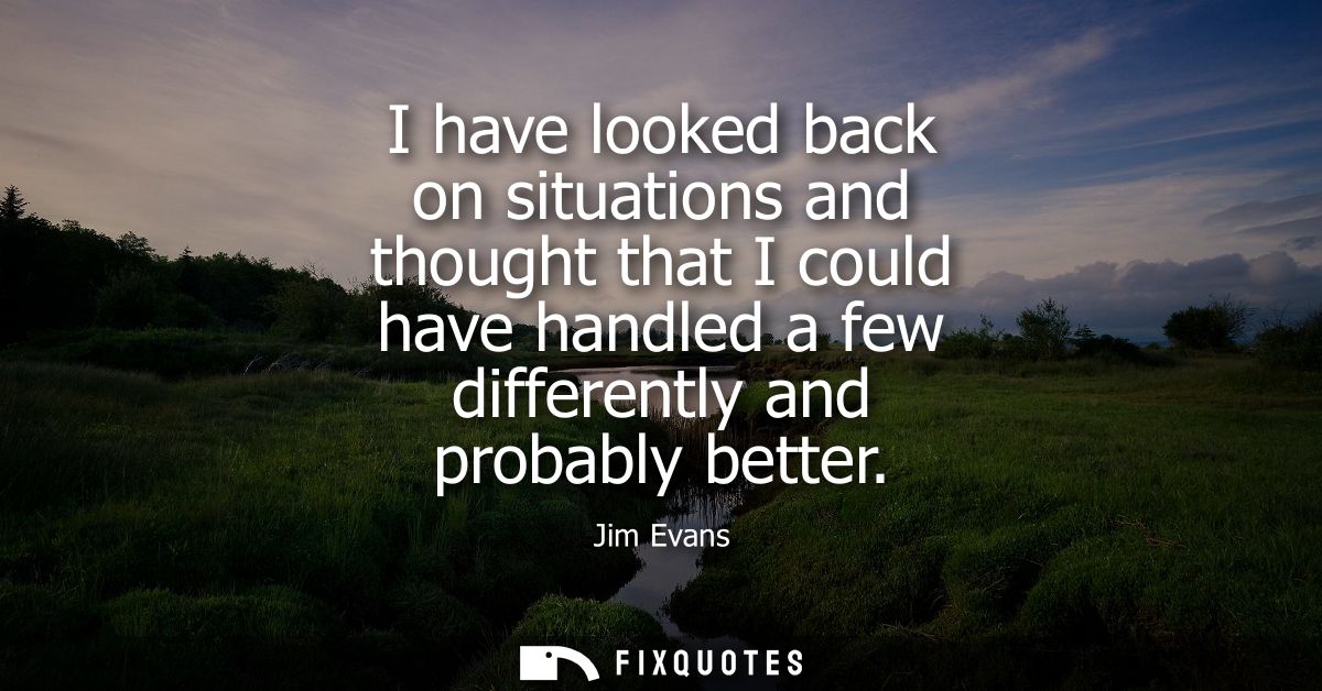 I have looked back on situations and thought that I could have handled a few differently and probably better - Jim Evans