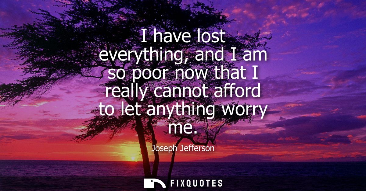 I have lost everything, and I am so poor now that I really cannot afford to let anything worry me